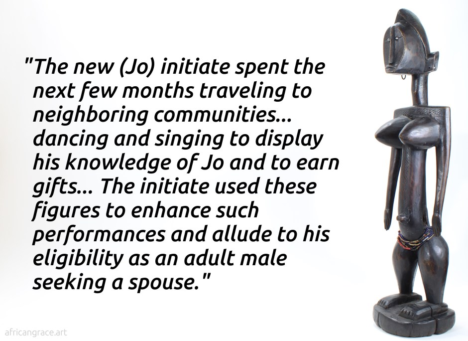 The new (Jo) initiate spent the next few months traveling to neighboring communities... dancing and singing to display his knowledge of Jo and to earn gifts... The initiate used these figures to enhance such performances and allude to his eligibility as an adult male seeking a spouse.